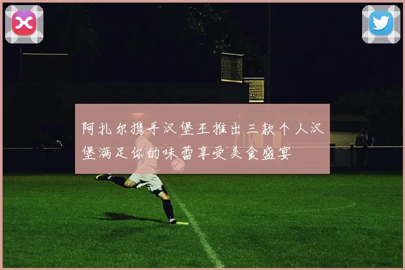 阿扎尔携手汉堡王推出三款个人汉堡满足你的味蕾享受美食盛宴
