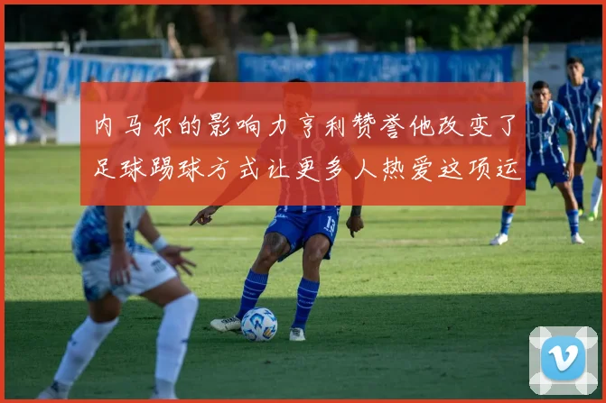 内马尔的影响力亨利赞誉他改变了足球踢球方式让更多人热爱这项运动