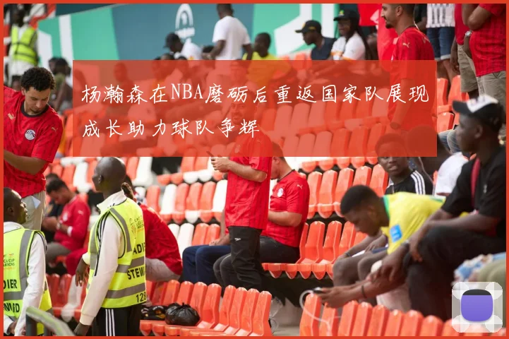 杨瀚森在NBA磨砺后重返国家队展现成长助力球队争辉