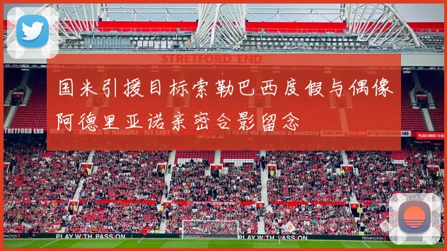国米引援目标索勒巴西度假与偶像阿德里亚诺亲密合影留念