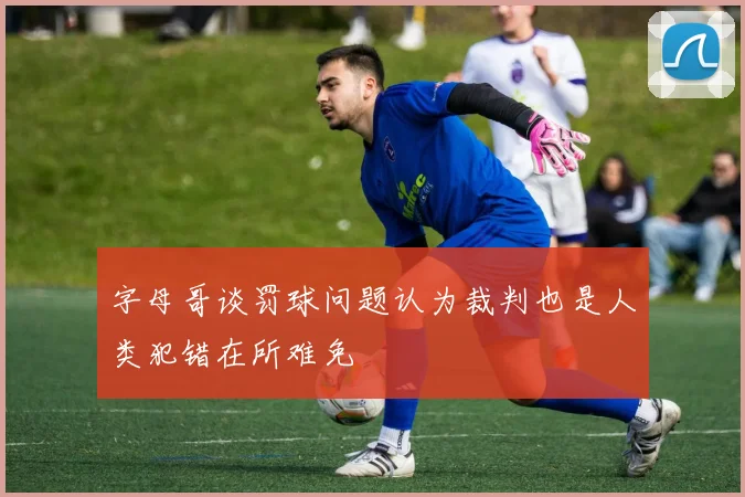 字母哥谈罚球问题认为裁判也是人类犯错在所难免