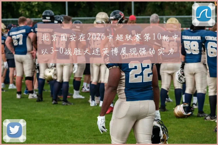 北京国安在2026中超联赛第10轮中以3-0战胜大连英博展现强劲实力