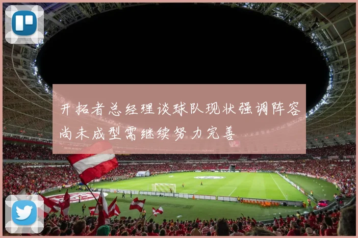 开拓者总经理谈球队现状强调阵容尚未成型需继续努力完善