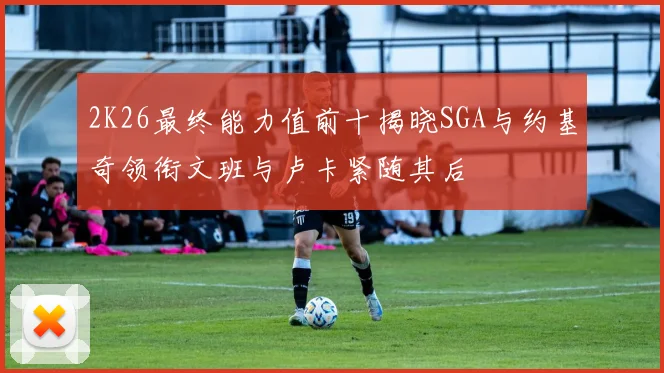 2K26最终能力值前十揭晓SGA与约基奇领衔文班与卢卡紧随其后