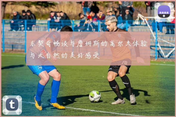 东契奇畅谈与詹姆斯的高尔夫体验与大自然的美好感受