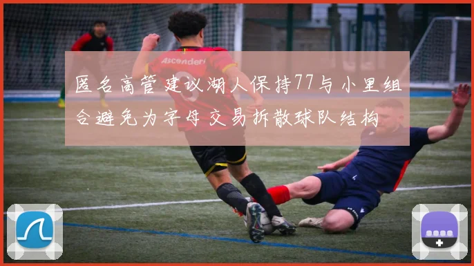 匿名高管建议湖人保持77与小里组合避免为字母交易拆散球队结构