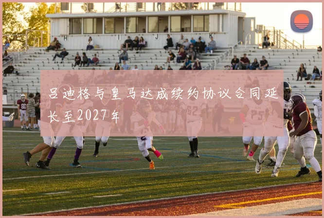 吕迪格与皇马达成续约协议合同延长至2027年