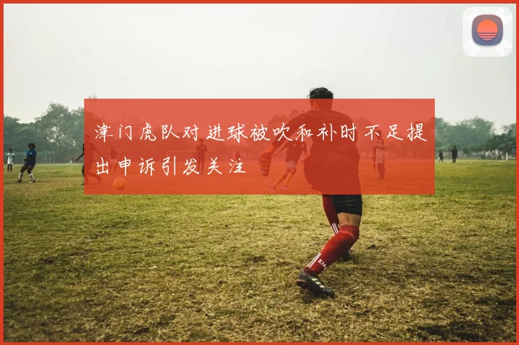津门虎队对进球被吹和补时不足提出申诉引发关注