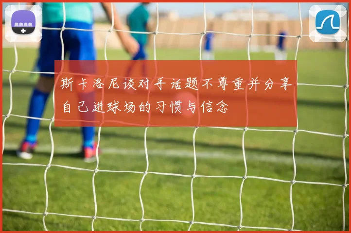 斯卡洛尼谈对手话题不尊重并分享自己进球场的习惯与信念